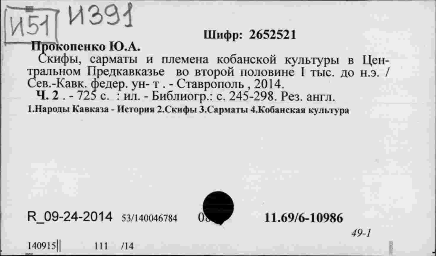 ﻿Шифр: 2652521
ТПВкопенко Ю.А.
Скифы, сарматы и племена кобанской культуры в Цен-
Зіальном Предкавказье во второй половине I тыс. до н.э. /
ев.-Кавк. федер. ун- т . - Ставрополь ,2014.
Ч. 2 . - 725 с. : ил. - Библиогр.: с. 245-298. Рез. англ.
І.Народьі Кавказа - История 2.Скифы З.Сарматы 4.Кобанская культура
R_09-24-2014 53/140046784
140915Ц	111 /14
11.69/6-10986
49-1